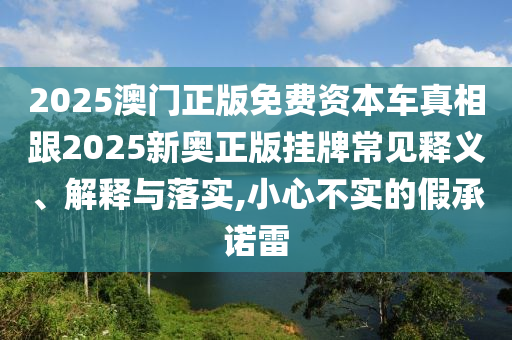 2025澳門正版免費(fèi)資本車真相跟2025新奧正版掛牌常見釋義、解釋與落實(shí),小心不實(shí)的假承諾雷